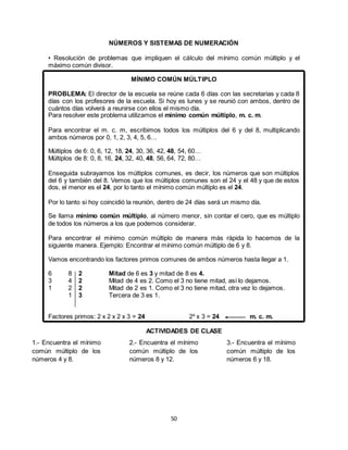 50
NÚMEROS Y SISTEMAS DE NUMERACIÓN
• Resolución de problemas que impliquen el cálculo del mínimo común múltiplo y el
máximo común divisor.
MÍNIMO COMÚN MÚLTIPLO
PROBLEMA: El director de la escuela se reúne cada 6 días con las secretarias y cada 8
días con los profesores de la escuela. Si hoy es lunes y se reunió con ambos, dentro de
cuántos días volverá a reunirse con ellos el mismo día.
Para resolver este problema utilizamos el mínimo común múltiplo, m. c. m.
Para encontrar el m. c. m, escribimos todos los múltiplos del 6 y del 8, multiplicando
ambos números por 0, 1, 2, 3, 4, 5, 6…
Múltiplos de 6: 0, 6, 12, 18, 24, 30, 36, 42, 48, 54, 60…
Múltiplos de 8: 0, 8, 16, 24, 32, 40, 48, 56, 64, 72, 80…
Enseguida subrayamos los múltiplos comunes, es decir, los números que son múltiplos
del 6 y también del 8. Vemos que los múltiplos comunes son el 24 y el 48 y que de estos
dos, el menor es el 24, por lo tanto el mínimo común múltiplo es el 24.
Por lo tanto si hoy coincidió la reunión, dentro de 24 días será un mismo día.
Se llama mínimo común múltiplo, al número menor, sin contar el cero, que es múltiplo
de todos los números a los que podemos considerar.
Para encontrar el mínimo común múltiplo de manera más rápida lo hacemos de la
siguiente manera. Ejemplo: Encontrar el mínimo común múltiplo de 6 y 8.
Vamos encontrando los factores primos comunes de ambos números hasta llegar a 1.
6 8 2 Mitad de 6 es 3 y mitad de 8 es 4.
3 4 2 Mitad de 4 es 2. Como el 3 no tiene mitad, así lo dejamos.
1 2 2 Mitad de 2 es 1. Como el 3 no tiene mitad, otra vez lo dejamos.
1 3 Tercera de 3 es 1.
Factores primos: 2 x 2 x 2 x 3 = 24 2³ x 3 = 24 m. c. m.
ACTIVIDADES DE CLASE
1.- Encuentra el mínimo
común múltiplo de los
números 4 y 8.
2.- Encuentra el mínimo
común múltiplo de los
números 8 y 12.
3.- Encuentra el mínimo
común múltiplo de los
números 6 y 18.
 
