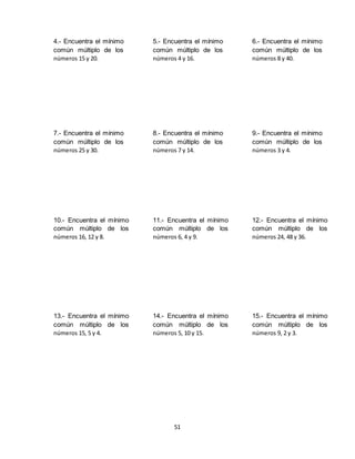 51
4.- Encuentra el mínimo
común múltiplo de los
números 15 y 20.
5.- Encuentra el mínimo
común múltiplo de los
números 4 y 16.
6.- Encuentra el mínimo
común múltiplo de los
números 8 y 40.
7.- Encuentra el mínimo
común múltiplo de los
números 25 y 30.
8.- Encuentra el mínimo
común múltiplo de los
números 7 y 14.
9.- Encuentra el mínimo
común múltiplo de los
números 3 y 4.
10.- Encuentra el mínimo
común múltiplo de los
números 16, 12 y 8.
11.- Encuentra el mínimo
común múltiplo de los
números 6, 4 y 9.
12.- Encuentra el mínimo
común múltiplo de los
números 24, 48 y 36.
13.- Encuentra el mínimo
común múltiplo de los
números 15, 5 y 4.
14.- Encuentra el mínimo
común múltiplo de los
números 5, 10 y 15.
15.- Encuentra el mínimo
común múltiplo de los
números 9, 2 y 3.
 