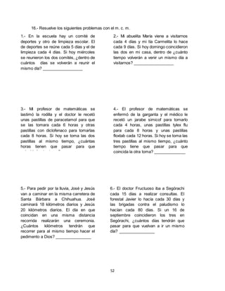 52
16.- Resuelve los siguientes problemas con el m. c. m.
1.- En la escuela hay un comité de
deportes y otro de limpieza escolar. El
de deportes se reúne cada 5 días y el de
limpieza cada 4 días. Si hoy miércoles
se reunieron los dos comités, ¿dentro de
cuántos días se volverán a reunir el
mismo día? __________________
2.- Mi abuelita María viene a visitarnos
cada 4 días y mi tía Carmelita lo hace
cada 9 días. Si hoy domingo coincidieron
las dos en mi casa, dentro de ¿cuánto
tiempo volverán a venir un mismo día a
visitarnos? __________________
3.- Mi profesor de matemáticas se
lastimó la rodilla y el doctor le recetó
unas pastillas de paracetamol para que
se las tomara cada 6 horas y otras
pastillas con diclofenaco para tomarlas
cada 8 horas. Si hoy se toma las dos
pastillas al mismo tiempo, ¿cuántas
horas tienen que pasar para que
coincida la otra toma? _______
4.- El profesor de matemáticas se
enfermó de la garganta y el médico le
recetó un jarabe simicof para tomarlo
cada 4 horas, unas pastillas tylex flu
para cada 8 horas y unas pastillas
floxtab cada 12 horas. Si hoy se toma las
tres pastillas al mismo tiempo, ¿cuánto
tiempo tiene que pasar para que
coincida la otra toma? ______________
5.- Para pedir por la lluvia, José y Jesús
van a caminar en la misma carretera de
Santa Bárbara a Chihuahua. José
caminará 18 kilómetros diarios y Jesús
20 kilómetros diarios. El día en que
coincidan en una misma distancia
recorrida realizarán una ceremonia.
¿Cuántos kilómetros tendrán que
recorrer para al mismo tiempo hacer el
pedimento a Dios? ________________
6.- El doctor Fructuoso iba a Segórachi
cada 15 días a realizar consultas. El
forestal Javier lo hacía cada 30 días y
las brigadas contra el paludismo lo
hacían cada 80 días. Si un 16 de
septiembre coincidieron los tres en
Segórachi, ¿cuántos días tendrán que
pasar para que vuelvan a ir un mismo
día? ________________
 