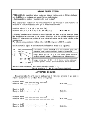 53
MÁXIMO COMÚN DIVISOR
PROBLEMA: Un carpintero quiere cortar dos tiras de madera, una de 250 cm de largo y
otra de 200 cm, en pedazos que queden lo más corto posible.
¿Cuántos pedazos saldrán y cuánto medirá cada pedazo?
Para resolver este problema lo hacemos encontrando los divisores de cada número. Los
divisores de un número son aquellos que lo dividen exactamente.
Divisores de 250: (1, 2, 5, 10, 25, 50, 125, 250)
Divisores de 200: (1, 2, 4, 5, 10, 20, 40, 50, 100, 200) M. C. D = 50
Enseguida señalamos los divisores que son comunes, es decir, que son divisores de los
dos y ubicamos el mayor de todos, que en este caso es el 50, llamado máximo común
divisor. El máximo común divisor de dos o más números, es el mayor que los divide
exactamente.
Por lo tanto cada pedazo de madera debe medir 50 cm y nos saldrán 9 pedazos.
Una manera más rápida de encontrar el máximo común divisor es la siguiente:
250 200 2
125 100 5
25 20 5
5 4
2 x 5 x 5 = 50
M. C. D = 50
Resultados del problema: Cada pedazo medirá 50 cm (M. C. D)
Saldrán 9 pedazos: 5 + 4 (Los dos números de abajo)
ACTIVIDADES DE CLASE
1.- Encuentra todos los divisores de cada pareja de números, encierra el que sea su
máximo común divisor y escríbelo donde corresponda.
Divisores de 12: (___, ___, ___, ___, ___, ___)
Divisores de 8: (___, ___, ___, ___) M. C. D = _____
Divisores de 10: (___, ___, ___, ___)
Divisores de 6: (___, ___, ___, ___) M. C. D = _____
Divisores de 18: (___, ___, ___, ___, ___, ___)
Divisores de 24: (___, ___, ___, ___, ___, ___, ___, ___) M. C. D = _____
Divisores de 20: (___, ___, ___, ___, ___, ___)
Divisores de 30: (___, ___, ___, ___, ___, ___, ___, ___) M. C. D = _____
Empezamos sacando mitad (2) a los dos números, porque los
dos tienen mitad. Si solo uno tuviera mitad, no lo haríamos.
Luego vemos que el 125 y el 100 tienen quinta, entonces
sacamos quinta a ambos y lo indicamos con el divisor común 5.
Luego vemos que el 25 y el 20 tienen quinta, entonces
sacamos quinta a ambos y lo indicamos con el divisor común 5.
 