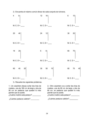 54
2.- Encuentra el máximo común divisor de cada conjunto de números.
4 8 12 16 6 10
M. C. D = ____ M. C. D = ____ M. C. D = ____
20 40 24 12 30 20
M. C. D = ____ M. C. D = ____ M. C. D = ____
18 24 6 8 60 75
M. C. D = ____ M. C. D = ____ M. C. D = ____
60 40 20 30 50 10 60 75 45
M. C. D = ____ M. C. D = ____ M. C. D = ____
3.- Resuelve los siguientes problemas.
1.- Un carpintero desea cortar dos tiras de
madera, una de 180 cm de largo y otra de
90 cm en pedazos que queden lo más
grande que se pueda.
¿Cuánto medirá cada pedazo? _________
¿Cuántos pedazos saldrán? _________
2.- Otro carpintero va a cortar dos tiras de
madera, una de 80 cm de largo y otra de
60 cm, en pedazos que queden lo más
grande que se pueda.
¿Cuánto medirá cada pedazo? _________
¿Cuántos pedazos saldrán? _________
 