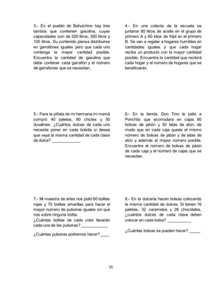 55
3.- En el pueblo de Bahuichivo hay tres
tambos que contienen gasolina, cuyas
capacidades son de 200 litros, 300 litros y
100 litros. Su contenido piensa distribuirse
en garrafones iguales pero que cada uno
contenga la mayor cantidad posible.
Encuentra la cantidad de gasolina que
debe contener cada garrafón y el número
de garrafones que se necesitan.
4.- En una colecta de la escuela se
juntaron 80 litros de aceite en el grupo de
primero A y 60 kilos de frijol en el primero
B. Se van a regalar a hogares humildes en
cantidades iguales y que cada hogar
reciba un producto con la mayor cantidad
posible. Encuentra la cantidad que recibirá
cada hogar y el número de hogares que se
beneficiarán.
5.- Para la piñata de mi hermana mi mamá
compró 40 paletas, 80 chicles y 50
duvalines. ¿Cuántos dulces de cada uno
necesita poner en cada bolsita si desea
que vaya la misma cantidad de cada clase
de dulce? _____________
6.- En la tienda, Don Tino le pidió a
Ponchito que acomodara en cajas 60
bolsas de jabón y 50 latas de atún, de
modo que en cada caja quede el mismo
número de bolsas de jabón y de latas de
atún y además el mayor número posible.
Encuentra el número de bolsas de jabón
de cada caja y el número de cajas que se
necesitan.
7.- Mi maestra de artes nos pidió 60 bolitas
rojas y 70 bolitas amarillas para hacer el
mayor número de pulseras iguales sin que
nos sobre ninguna bolita.
¿Cuántas bolitas de cada color llevarán
cada una de las pulseras? ____________
¿Cuántas pulseras podremos hacer? ____
8.- En la dulcería hacen bolsas colocando
la misma cantidad de dulces. Si tienen 16
paletas, 32 caramelos y 28 chocolates,
¿cuántos dulces de cada clase deben
colocar en cada bolsa? ___________
¿Cuántas bolsas se pueden hacer? _____
 