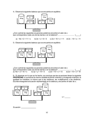 85
4.- Observa la siguiente balanza que se encuentra en equilibrio:
¿Con cuál de las siguientes ecuaciones podemos encontrar el valor de x
que corresponde a cada una de las barras x en la balanza?.................................... (_____)
a) 10x + 2 = 11 + x b) 2x = x + 6 + 5 c) 2x + 10 = x + 11 d) 2x – 10 = x – 11
5.- Observa la siguiente balanza que se encuentra en equilibrio:
¿Con cuál de las siguientes ecuaciones podemos encontrar el valor de x
que corresponde a cada una de las barras x en la balanza?.................................... (_____)
a) 10x + 2 = 19 + x b) 2y = y + 14 + 5 c) 2x + 10 = x + 13 d) 2x + 10 = x + 19
6.- Si observas en lo que se ha hecho, se concluye que las ecuaciones tienen la siguiente
PROPIEDAD: si sumamos la misma cantidad al primer miembro y al segundo miembro, la
igualdad se mantiene, lo mismo que si les restamos, les multiplicamos o les dividimos.
Escribe enseguida la ecuación representada en la balanza y encuentra el valor de x.
=
x = ______
10 kg
x
x x
6 kg
5 kg
x x
x
6 kg
5 kg5 kg 5 kg
8 kg
x x
x
5 kg5 kg 5 kg
8 kg
5 kg
Ecuación: ________________
 