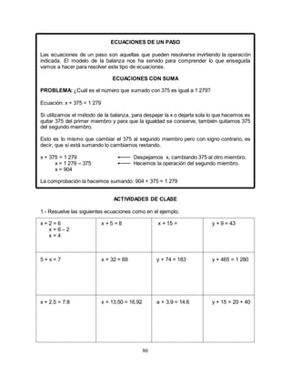 86
ECUACIONES DE UN PASO
Las ecuaciones de un paso son aquellas que pueden resolverse invirtiendo la operación
indicada. El modelo de la balanza nos ha servido para comprender lo que enseguida
vamos a hacer para resolver este tipo de ecuaciones.
ECUACIONES CON SUMA
PROBLEMA: ¿Cuál es el número que sumado con 375 es igual a 1 279?
Ecuación: x + 375 = 1 279
Si utilizamos el método de la balanza, para despejar la x o dejarla sola lo que hacemos es
quitar 375 del primer miembro y para que la igualdad se conserve, también quitamos 375
del segundo miembro.
Esto es lo mismo que cambiar el 375 al segundo miembro pero con signo contrario, es
decir, que si está sumando lo cambiamos restando.
x + 375 = 1 279 Despejamos x, cambiando 375 al otro miembro.
x = 1 279 – 375 Hacemos la operación del segundo miembro.
x = 904
La comprobación la hacemos sumando: 904 + 375 = 1 279
ACTIVIDADES DE CLASE
1.- Resuelve las siguientes ecuaciones como en el ejemplo.
x + 2 = 6 x + 5 = 8 x + 15 = y + 9 = 43
x = 6 – 2
x = 4
5 + x = 7 x + 32 = 69 y + 74 = 183 y + 465 = 1 280
x + 2.5 = 7.8 x + 13.50 = 16.92 a + 3.9 = 14.6 y + 15 = 20 + 40
 