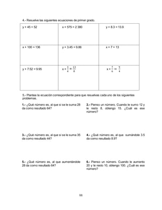 88
4.- Resuelve las siguientes ecuaciones de primer grado.
y + 45 = 52 x + 575 = 2 380 y + 8.3 = 13.9
x + 100 = 136 y + 3.45 = 9.86 x + 7 = 13
y + 7.52 = 9.95 x +
3
4
=
13
8
x +
7
6
=
9
4
5.- Plantea la ecuación correspondiente para que resuelvas cada uno de los siguientes
problemas.
1.- ¿Qué número es, al que si se le suma 28
da como resultado 64?
3.- ¿Qué número es, al que si se le suma 35
da como resultado 44?
5.- ¿Qué número es, al que aumentándole
28 da como resultado 64?
2.- Pienso un número. Cuando le sumo 12 y
le resto 8, obtengo 15. ¿Cuál es ese
número?
4.- ¿Qué número es, al que sumándole 3.5
da como resultado 8.9?
6.- Pienso un número. Cuando le aumento
20 y le resto 10, obtengo 100. ¿Cuál es ese
número?
 