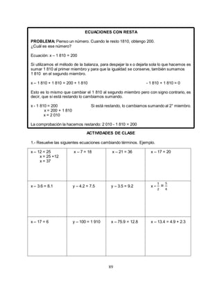 89
ECUACIONES CON RESTA
PROBLEMA: Pienso un número. Cuando le resto 1810, obtengo 200.
¿Cuál es ese número?
Ecuación: x – 1 810 = 200
Si utilizamos el método de la balanza, para despejar la x o dejarla sola lo que hacemos es
sumar 1 810 al primer miembro y para que la igualdad se conserve, también sumamos
1 810 en el segundo miembro.
x – 1 810 + 1 810 = 200 + 1 810 - 1 810 + 1 810 = 0
Esto es lo mismo que cambiar el 1 810 al segundo miembro pero con signo contrario, es
decir, que si está restando lo cambiamos sumando.
x - 1 810 = 200 Si está restando, lo cambiamos sumando al 2° miembro.
x = 200 + 1 810
x = 2 010
La comprobación la hacemos restando: 2 010 - 1 810 = 200
ACTIVIDADES DE CLASE
1.- Resuelve las siguientes ecuaciones cambiando términos. Ejemplo.
x – 12 = 25 x – 7 = 18 x – 21 = 36 x – 17 = 20
x = 25 +12
x = 37
x – 3.6 = 8.1 y – 4.2 = 7.5 y – 3.5 = 9.2 x -
1
2
=
5
4
x – 17 = 6 y – 100 = 1 910 x – 75.9 = 12.8 x – 13.4 = 4.9 + 2.3
 