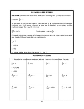 91
ECUACIONES CON DIVISIÓN
PROBLEMA: Pienso un número. Si lo divido entre 5 obtengo 15. ¿Cuál es ese número?
Ecuación:
𝑥
5
= 15
Si utilizamos el método de la balanza, para despejar la “x” o dejarla sola lo que hacemos
multiplicar por 5 el primer miembro y para que la igualdad se conserve, también
multiplicamos por 5 el segundo miembro.
𝑥(5)
5
= 15(5) Queda sola la x porque
5
5
= 1
Esto es lo mismo que cambiar el 5 al segundo miembro pero con signo contrario, es decir,
que si está dividiendo lo cambiamos multiplicando.
𝑥
5
= 15
x = 15(5)
x = 75
La comprobación la hacemos dividiendo: 75 ÷ 5 = 15
ACTIVIDADES DE CLASE
1.- Resuelve las siguientes ecuaciones. Aplica la transposición de términos. Ejemplo.
𝑥
6
= 18
𝑥
7
= 12
𝑥
2
= 57
𝑥
4
= 25
x = (18)(6)
x = 108
𝑦
2.5
= 3.7
𝑎
2.6
= 4.3
𝑥
3.1
= 5.5
𝑦
16
= 16
𝑥
25
= 25
𝑥
14
= 14
𝑦
100
= 1 000
𝑥
4
− 10 = 15
 