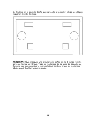 94
2.- Continúa en el siguiente diseño que representa a un jardín y dibuja un octágono
regular en el centro del dibujo.
PROBLEMA: Dibuja enseguida una circunferencia, señala en ella 3 puntos y únelos
para que formes un triángulo. Traza las mediatrices de los lados del triángulo que
formaste para que encuentres el centro del círculo donde se cruzan las mediatrices y
dibujes a partir de ahí un hexágono regular.
 