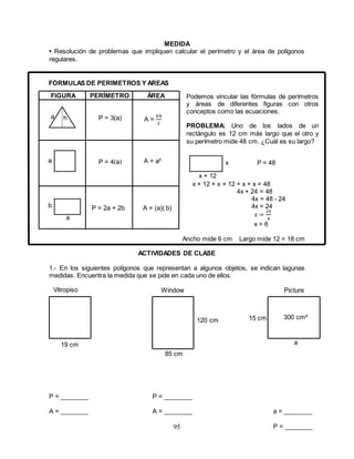 95
a
MEDIDA
• Resolución de problemas que impliquen calcular el perímetro y el área de polígonos
regulares.
FIGURA PERÍMETRO ÁREA
h P = 3(a)
x + 12 + x + 12 + x + x = 48
4x + 24 = 48
4x = 48 - 24
4x = 24
𝑥 =
24
4
x = 6
Ancho mide 6 cm Largo mide 12 = 18 cm
ACTIVIDADES DE CLASE
1.- En los siguientes polígonos que representan a algunos objetos, se indican lagunas
medidas. Encuentra la medida que se pide en cada uno de ellos.
Window Picture
300 cm²
a
15 cm120 cm
85 cm
19 cm
x + 12
x P = 48
b
a
a
A =
𝑏ℎ
2
P = 4(a) A = a²
P = 2a + 2b A = (a)( b)
Podemos vincular las fórmulas de perímetros
y áreas de diferentes figuras con otros
conceptos como las ecuaciones.
PROBLEMA: Uno de los lados de un
rectángulo es 12 cm más largo que el otro y
su perímetro mide 48 cm. ¿Cuál es su largo?
Vitropiso
P = ________
A = ________
FÓRMULAS DE PERÍMETROS Y ÁREAS
P = ________
A = ________ a = ________
P = ________
 
