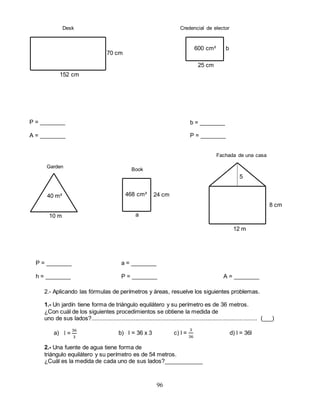 96
2.- Aplicando las fórmulas de perímetros y áreas, resuelve los siguientes problemas.
1.- Un jardín tiene forma de triángulo equilátero y su perímetro es de 36 metros.
¿Con cuál de los siguientes procedimientos se obtiene la medida de
uno de sus lados?......................................................................................................... (___)
a) b) l = 36 x 3 c) l =
3
36
d) l = 36l
2.- Una fuente de agua tiene forma de
triángulo equilátero y su perímetro es de 54 metros.
¿Cuál es la medida de cada uno de sus lados?____________
40 m²
10 m
5
8 cm
12 m
a
24 cm468 cm²
b
25 cm
600 cm²
152 cm
70 cm
l =
36
3
P = ________
A = ________
b = ________
P = ________
Desk Credencial de elector
Book
a = ________
P = ________
P = ________
h = ________ A = ________
Garden
Fachada de una casa
 