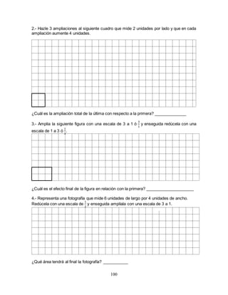 100
2.- Hazle 3 ampliaciones al siguiente cuadro que mide 2 unidades por lado y que en cada
ampliación aumente 4 unidades.
¿Cuál es la ampliación total de la última con respecto a la primera? ______________
3.- Amplia la siguiente figura con una escala de 3 a 1 ó
3
1
y enseguida redúcela con una
escala de 1 a 3 ó
1
3
.
¿Cuál es el efecto final de la figura en relación con la primera? _____________________
4.- Representa una fotografía que mide 6 unidades de largo por 4 unidades de ancho.
Redúcela con una escala de
1
2
y enseguida amplíala con una escala de 3 a 1.
¿Qué área tendrá al final la fotografía? ___________
 
