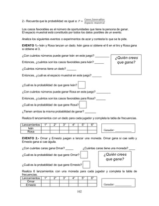 102
2.- Recuerda que la probabilidad es igual a: 𝑃 =
𝐶𝑎𝑠𝑜𝑠 𝑓𝑎𝑣𝑜𝑟𝑎𝑏𝑙𝑒𝑠
𝐸𝑠𝑝𝑎𝑐𝑖𝑜 𝑚𝑢𝑒𝑠𝑡𝑟𝑎𝑙
Los casos favorables es el número de oportunidades que tiene la persona de ganar.
El espacio muestral está constituido por todos los datos posibles de un evento.
Analiza los siguientes eventos o experimentos de azar y contesta lo que se te pide.
EVENTO 1.- Iván y Rosa lanzan un dado. Iván gana si obtiene el 6 en el tiro y Rosa gana
si obtiene el 3.
¿Con cuántos números puede ganar Iván en este juego? _________
Entonces, ¿cuántos son los casos favorables para Iván? ______
¿Cuántos números tiene un dado? ______
Entonces, ¿cuál es el espacio muestral en este juego? ______
¿Cuál es la probabilidad de que gane Iván?
¿Con cuántos números puede ganar Rosa en este juego? _________
Entonces, ¿cuántos son los casos favorables para Rosa? ______
¿Cuál es la probabilidad de que gane Rosa?
¿Tienen ambos la misma probabilidad de ganar? _______
Realiza 6 lanzamientos con un dado para cada jugador y completa la tabla de frecuencias.
Lanzamientos 1° 2° 3° 4° 5° 6°
Iván
Rosa
EVENTO 2.- Omar y Ernesto juegan a lanzar una moneda. Omar gana si cae sello y
Ernesto gana si cae águila.
¿Con cuántas caras gana Omar? _____ ¿Cuántas caras tiene una moneda? ____
¿Cuál es la probabilidad de que gane Omar?
¿Cuál es la probabilidad de que gane Ernesto?
Realiza 6 lanzamientos con una moneda para cada jugador y completa la tabla de
frecuencias.
Lanzamientos 1° 2° 3° 4° 5° 6°
Omar
Ernesto
Ganador: ___________
Ganador: ___________
¿Quién crees
que gane?
¿Quién crees
que gane?
 
