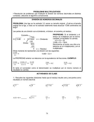 78
PROBLEMAS MULTIPLICATIVOS
• Resolución de problemas que impliquen la división de números decimales en distintos
contextos, utilizando el algoritmo convencional.
DIVISIÓN DE NÚMEROS DECIMALES
PROBLEMA: Una liga se ha estirado 3.3 veces su tamaño original. ¿Cuál es el tamaño
original de la liga, si ésta se ha estirado totalmente hasta alcanzar 13.86 centímetros de
largo?
Las partes de una división son el dividendo, el divisor, el cociente y el residuo.
Cociente
3.3 13.86 = 33 138.6 Dividendo
Divisor
Residuo
Otras maneras de representar una división son las siguientes:
13.86
3.3
= 13.86 ÷ 3.3 =
La PROPIEDAD anterior se relaciona con la equivalencia de fracciones. EJEMPLO:
13.86
3.3
=
13.86 𝑥 3
3.3 𝑥 3
=
41.58
9.9
13.86
3.3
= 4.2
41.58
9.9
= 4.2
Si tanto el numerador como el denominador se multiplican por el mismo número el
resultado no cambia.
ACTIVIDADES DE CLASE
1.- Resuelve las siguientes divisiones hasta que el residuo resulte cero y encuentra como
resultado un número decimal.
2 7 4 9 2 1 1.4 4 1 3.2 5 6 .1
4. 5 ÷ 4 = ______ 5 7 1
111
6
=
340
8
=
57.2
6
=
0
06 6
4.2
PROPIEDAD: Si el dividendo y el
divisor se multiplican por la misma
cantidad, el resultado no cambia.
3.3 x 10 = 33
13.86 x 10 = 138.6
Recorremos el punto una cifra a la
derecha en el multiplicando y en el
multiplicador.
-132
-6 6
 