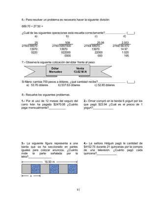 81
6.- Para resolver un problema es necesario hacer la siguiente división:
689.70 ÷ 27.50 =
¿Cuál de las siguientes operaciones está resuelta correctamente?........................... (____)
a) b) c) d)
25 508 25.08 2.053
2750 68970 2750 6897000 2750 68970 2750 68.970
13970 13970 13970 14 97
0220 022000 22000 1 020
0000 000 195
7.- Observa la siguiente cotización del dólar frente al peso:
Dólar Venta
Menudeo 13.02 M.N
Si Mario cambia 700 pesos a dólares, ¿qué cantidad recibe?.................................... (____)
a) 53.76 dólares b) 537.63 dólares c) 52.85 dólares
8.- Resuelve los siguientes problemas.
x
16.50 m
1.- Por el uso de 12 meses del seguro del
carro Iván ha pagado $2470.08 ¿Cuánto
paga mensualmente?___________
3.- La siguiente figura representa a una
barda que se ha seccionado en partes
iguales para colocar anuncios. ¿Cuánto
mide la parte señalada por la
letra?_______________
2.- Omar compró en la tienda 6 yogurt por los
que pagó $23.94 ¿Cuál es el precio de 1
yogurt?_____________
4.- La señora Holguín pagó la cantidad de
$4152.75 durante 21 quincenas por la compra
de una televisión. ¿Cuánto pagó cada
quincena?_____________
 