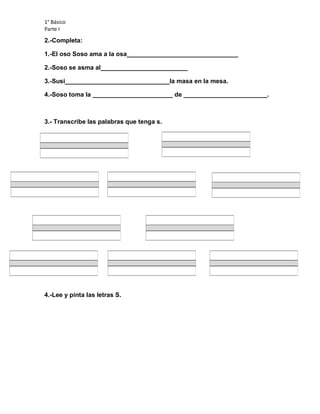 1° Básico
Parte I
2.-Completa:
1.-El oso Soso ama a la osa________________________________
2.-Soso se asma al_________________________
3.-Susi______________________________la masa en la mesa.
4.-Soso toma la _______________________ de ________________________.
3.- Transcribe las palabras que tenga s.
4.-Lee y pinta las letras S.
 