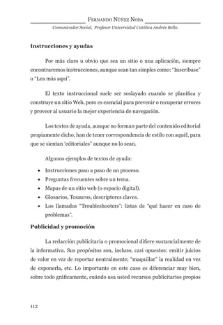 FERNANDO NÚÑEZ NODA
Comunicador Social, Profesor Universidad Católica Andrés Bello.
112
Instrucciones y ayudas
Por más claro u obvio que sea un sitio o una aplicación, siempre
encontraremos instrucciones, aunque sean tan simples como: “Inscríbase”
o “Lea más aquí”.
El texto instruccional suele ser soslayado cuando se planiﬁca y
construye un sitio Web, pero es esencial para prevenir o recuperar errores
y proveer al usuario la mejor experiencia de navegación.
Los textos de ayuda, aunque no forman parte del contenido editorial
propiamente dicho, han de tener correspondencia de estilo con aquél, para
que se sientan ‘editoriales” aunque no lo sean.
Algunos ejemplos de textos de ayuda:
• Instrucciones paso a paso de un proceso.
• Preguntas frecuentes sobre un tema.
• Mapas de un sitio web (o espacio digital).
• Glosarios, Tesauros, descriptores claves.
• Los llamados “Troubleshooters”: listas de “qué hacer en caso de
problemas”.
Publicidad y promoción
La redacción publicitaria o promocional diﬁere sustancialmente de
la informativa. Sus propósitos son, incluso, casi opuestos: emitir juicios
de valor en vez de reportar neutralmente; “maquillar” la realidad en vez
de exponerla, etc. Lo importante en este caso es diferenciar muy bien,
sobre todo gráﬁcamente, cuándo usa usted recursos publicitarios propios
digital.indd 112 28/11/2005 12:01:23 p.m.
 