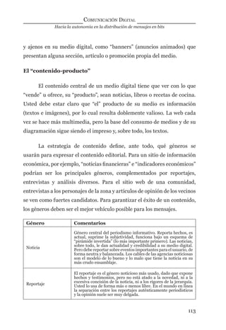 Hacia la autonomía en la distribución de mensajes en bits
COMUNICACIÓN DIGITAL
113
y ajenos en su medio digital, como “banners” (anuncios animados) que
presentan alguna sección, artículo o promoción propia del medio.
El “contenido-producto”
El contenido central de un medio digital tiene que ver con lo que
“vende” u ofrece, su “producto”, sean noticias, libros o recetas de cocina.
Usted debe estar claro que “el” producto de su medio es información
(textos e imágenes), por lo cual resulta doblemente valioso. La web cada
vez se hace más multimedia, pero la base del consumo de medios y de su
diagramación sigue siendo el impreso y, sobre todo, los textos.
La estrategia de contenido deﬁne, ante todo, qué géneros se
usarán para expresar el contenido editorial. Para un sitio de información
económica, por ejemplo, “noticias ﬁnancieras” e “indicadores económicos”
podrían ser los principales géneros, complementados por reportajes,
entrevistas y análisis diversos. Para el sitio web de una comunidad,
entrevistas a los personajes de la zona y artículos de opinión de los vecinos
se ven como fuertes candidatos. Para garantizar el éxito de un contenido,
los géneros deben ser el mejor vehículo posible para los mensajes.
Género Comentarios
Noticia
Género central del periodismo informativo. Reporta hechos, es
actual, suprime la subjetividad, funciona bajo un esquema de
“pirámide invertida” (lo más importante primero). Las noticias,
sobre todo, le dan actualidad y credibilidad a su medio digital.
Pero debe reportar sobre eventos importantes para el usuario, de
forma neutra y balanceada. Los cables de las agencias noticiosas
son el modelo de lo bueno y lo malo que tiene la noticia en su
más crudo ensamblaje.
Reportaje
El reportaje es el género noticioso más usado, dado que expone
hechos y testimonios, pero no está atado a la novedad, ni a la
excesiva concisión de la noticia, ni a los rigores de la jerarquía.
Usted lo usa de forma más o menos libre. En el mundo en línea
la separación entre los reportajes auténticamente periodísticos
y la opinión suele ser muy delgada.
digital.indd 113 28/11/2005 12:01:23 p.m.
 