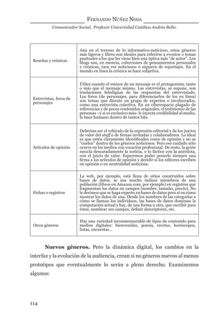 FERNANDO NÚÑEZ NODA
Comunicador Social, Profesor Universidad Católica Andrés Bello.
114
Reseñas y crónicas
Aún en el terreno de lo informativo-noticioso, estos géneros
más ligeros y libres son ideales para referirse a eventos o temas
puntuales a los que les viene bien una óptica más “de autor”. Los
blogs son, en esencia, colecciones de pensamientos personales
y crónicas, rara vez noticiosos o siquiera de reportajes. En el
mundo en línea la crónica se hace subjetiva.
Entrevistas, foros de
personajes
Útiles cuando el emisor de un mensaje es el protagonista, tanto
o más que el mensaje mismo. Las entrevistas, se supone, son
traslaciones ﬁdedignas de las respuestas del entrevistado.
Los foros (de personajes, para diferenciarlos de los en línea)
son temas que discute un grupo de expertos o involucrados,
como una entrevista colectiva. En un ciberespacio plagado de
referencias y de pocos contenidos originales, el testimonio de las
personas –y si es exclusivo más- le inyecta credibilidad al medio,
lo hace humano dentro de tantos bits.
Artículos de opinión
Deberían ser el vehículo de la expresión editorial y de los juicios
de valor del staff o de ﬁrmas invitadas y colaboradores. Lo ideal
es que estén claramente identiﬁcados como de opinión y no se
“cuelen” dentro de los géneros noticiosos. Pero ese cuidado sólo
ocurre en los medios con vocación profesional. De resto, la gente
mezcla descaradamente la noticia, o lo fáctico con la anécdota,
con el juicio de valor. Esperemos poder ponerle siempre una
ﬁrma a los artículos de opinión y decidir si los editores escriben
en opinión o en neutralidad noticiosa.
Fichas o registros
La web, por ejemplo, está llena de sitios construidos sobre
bases de datos, se usa mucho indizar miembros de una
población (libros en Amazon.com, por ejemplo) en registros que
fragmentan los datos en campos (nombre, tamaño, precio). No
le decimos que se haga experto en bases de datos pero sí en cómo
mostrar los datos de una. Desde los nombres de las categorías a
cómo se llaman los individuos, las bases de datos dominan la
computación actual y hay, de una forma u otra, que escribir para
éstas, nombrar sus campos, deﬁnir descriptores, etc.
Otros géneros
Hay una variedad inconmensurable de tipos de contenido para
medios digitales: bienvenidas, poesía, recetas, horóscopos,
listas, encuestas…
Nuevos géneros. Pero la dinámica digital, los cambios en la
interfaz y la evolución de la audiencia, crean si no géneros nuevos al menos
prototipos que eventualmente lo serán a pleno derecho. Examinemos
algunos:
digital.indd 114 28/11/2005 12:01:23 p.m.
 