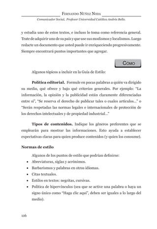 FERNANDO NÚÑEZ NODA
Comunicador Social, Profesor Universidad Católica Andrés Bello.
116
y estudia uno de estos textos, e incluso lo toma como referencia general.
Trate de adquirir uno de su país y que use sus modismos y localismos. Luego
redacte un documento que usted puede ir enriqueciendo progresivamente.
Siempre encontrará puntos importantes que agregar.
CÓMO
Algunos tópicos a incluir en la Guía de Estilo:
Política editorial. Formule en pocas palabras a quién va dirigido
su medio, qué ofrece y bajo qué criterios generales. Por ejemplo: “La
información, la opinión y la publicidad están claramente diferenciadas
entre sí”, “Se reserva el derecho de publicar tales o cuales artículos…” o
“Serán respetadas las normas legales e internacionales de protección de
los derechos intelectuales y de propiedad industrial…”
Tipos de contenidos. Indique los géneros preferentes que se
emplearán para mostrar las informaciones. Esto ayuda a establecer
expectativas claras para quien produce contenidos (y quien los consume).
Normas de estilo
Algunos de los puntos de estilo que podrían deﬁnirse:
• Abreviaturas, siglas y acrónimos.
• Barbarismos y palabras en otros idiomas.
• Citas textuales.
• Estilos en textos: negritas, cursivas.
• Política de hipervínculos (sea que se active una palabra o haya un
signo único como “Haga clic aquí”, deben ser iguales a lo largo del
medio).
digital.indd 116 28/11/2005 12:01:24 p.m.
 