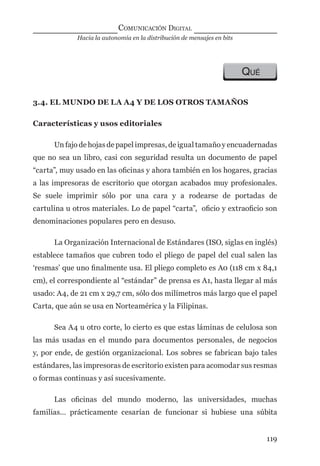 Hacia la autonomía en la distribución de mensajes en bits
COMUNICACIÓN DIGITAL
119
QUÉ
3.4. EL MUNDO DE LA A4 Y DE LOS OTROS TAMAÑOS
Características y usos editoriales
Un fajo de hojas de papel impresas, de igual tamaño y encuadernadas
que no sea un libro, casi con seguridad resulta un documento de papel
“carta”, muy usado en las oﬁcinas y ahora también en los hogares, gracias
a las impresoras de escritorio que otorgan acabados muy profesionales.
Se suele imprimir sólo por una cara y a rodearse de portadas de
cartulina u otros materiales. Lo de papel “carta”, oﬁcio y extraoﬁcio son
denominaciones populares pero en desuso.
La Organización Internacional de Estándares (ISO, siglas en inglés)
establece tamaños que cubren todo el pliego de papel del cual salen las
‘resmas’ que uno ﬁnalmente usa. El pliego completo es A0 (118 cm x 84,1
cm), el correspondiente al “estándar” de prensa es A1, hasta llegar al más
usado: A4, de 21 cm x 29,7 cm, sólo dos milímetros más largo que el papel
Carta, que aún se usa en Norteamérica y la Filipinas.
Sea A4 u otro corte, lo cierto es que estas láminas de celulosa son
las más usadas en el mundo para documentos personales, de negocios
y, por ende, de gestión organizacional. Los sobres se fabrican bajo tales
estándares, las impresoras de escritorio existen para acomodar sus resmas
o formas continuas y así sucesivamente.
Las oﬁcinas del mundo moderno, las universidades, muchas
familias… prácticamente cesarían de funcionar si hubiese una súbita
digital.indd 119 28/11/2005 12:01:24 p.m.
 