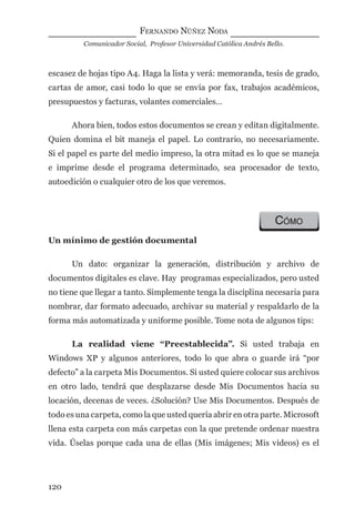 FERNANDO NÚÑEZ NODA
Comunicador Social, Profesor Universidad Católica Andrés Bello.
120
escasez de hojas tipo A4. Haga la lista y verá: memoranda, tesis de grado,
cartas de amor, casi todo lo que se envía por fax, trabajos académicos,
presupuestos y facturas, volantes comerciales…
Ahora bien, todos estos documentos se crean y editan digitalmente.
Quien domina el bit maneja el papel. Lo contrario, no necesariamente.
Si el papel es parte del medio impreso, la otra mitad es lo que se maneja
e imprime desde el programa determinado, sea procesador de texto,
autoedición o cualquier otro de los que veremos.
CÓMO
Un mínimo de gestión documental
Un dato: organizar la generación, distribución y archivo de
documentos digitales es clave. Hay programas especializados, pero usted
no tiene que llegar a tanto. Simplemente tenga la disciplina necesaria para
nombrar, dar formato adecuado, archivar su material y respaldarlo de la
forma más automatizada y uniforme posible. Tome nota de algunos tips:
La realidad viene “Preestablecida”. Si usted trabaja en
Windows XP y algunos anteriores, todo lo que abra o guarde irá “por
defecto” a la carpeta Mis Documentos. Si usted quiere colocar sus archivos
en otro lado, tendrá que desplazarse desde Mis Documentos hacia su
locación, decenas de veces. ¿Solución? Use Mis Documentos. Después de
todo es una carpeta, como la que usted quería abrir en otra parte. Microsoft
llena esta carpeta con más carpetas con la que pretende ordenar nuestra
vida. Úselas porque cada una de ellas (Mis imágenes; Mis videos) es el
digital.indd 120 28/11/2005 12:01:24 p.m.
 