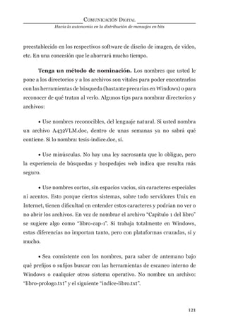 Hacia la autonomía en la distribución de mensajes en bits
COMUNICACIÓN DIGITAL
121
preestablecido en los respectivos software de diseño de imagen, de video,
etc. En una concesión que le ahorrará mucho tiempo.
Tenga un método de nominación. Los nombres que usted le
pone a los directorios y a los archivos son vitales para poder encontrarlos
con las herramientas de búsqueda (bastante precarias en Windows) o para
reconocer de qué tratan al verlo. Algunos tips para nombrar directorios y
archivos:
• Use nombres reconocibles, del lenguaje natural. Si usted nombra
un archivo A432VLM.doc, dentro de unas semanas ya no sabrá qué
contiene. Si lo nombra: tesis-indice.doc, sí.
• Use minúsculas. No hay una ley sacrosanta que lo obligue, pero
la experiencia de búsquedas y hospedajes web indica que resulta más
seguro.
• Use nombres cortos, sin espacios vacíos, sin caracteres especiales
ni acentos. Esto porque ciertos sistemas, sobre todo servidores Unix en
Internet, tienen diﬁcultad en entender estos caracteres y podrían no ver o
no abrir los archivos. En vez de nombrar el archivo “Capítulo 1 del libro”
se sugiere algo como “libro-cap-1”. Si trabaja totalmente en Windows,
estas diferencias no importan tanto, pero con plataformas cruzadas, sí y
mucho.
• Sea consistente con los nombres, para saber de antemano bajo
qué preﬁjos o suﬁjos buscar con las herramientas de escaneo interno de
Windows o cualquier otros sistema operativo. No nombre un archivo:
“libro-prologo.txt” y el siguiente “indice-libro.txt”.
digital.indd 121 28/11/2005 12:01:24 p.m.
 