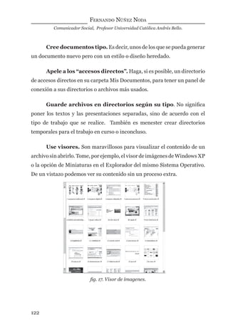 FERNANDO NÚÑEZ NODA
Comunicador Social, Profesor Universidad Católica Andrés Bello.
122
Cree documentos tipo. Es decir, unos de los que se pueda generar
un documento nuevo pero con un estilo o diseño heredado.
Apele a los “accesos directos”. Haga, si es posible, un directorio
de accesos directos en su carpeta Mis Documentos, para tener un panel de
conexión a sus directorios o archivos más usados.
Guarde archivos en directorios según su tipo. No signiﬁca
poner los textos y las presentaciones separadas, sino de acuerdo con el
tipo de trabajo que se realice. También es menester crear directorios
temporales para el trabajo en curso o inconcluso.
Use visores. Son maravillosos para visualizar el contenido de un
archivo sin abrirlo. Tome, por ejemplo, el visor de imágenes de Windows XP
o la opción de Miniaturas en el Explorador del mismo Sistema Operativo.
De un vistazo podemos ver su contenido sin un proceso extra.
ﬁg. 17. Visor de imagenes.
digital.indd 122 28/11/2005 12:01:24 p.m.
 