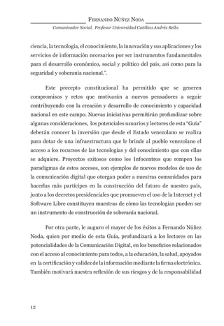FERNANDO NÚÑEZ NODA
Comunicador Social, Profesor Universidad Católica Andrés Bello.
12
ciencia, la tecnología, el conocimiento, la innovación y sus aplicaciones y los
servicios de información necesarios por ser instrumentos fundamentales
para el desarrollo económico, social y político del país, así como para la
seguridad y soberanía nacional.”.
Este precepto constitucional ha permitido que se generen
compromisos y retos que motivarán a nuevos pensadores a seguir
contribuyendo con la creación y desarrollo de conocimiento y capacidad
nacional en este campo. Nuevas iniciativas permitirán profundizar sobre
algunas consideraciones, los potenciales usuarios y lectores de esta “Guía”
deberán conocer la inversión que desde el Estado venezolano se realiza
para dotar de una infraestructura que le brinde al pueblo venezolano el
acceso a los recursos de las tecnologías y del conocimiento que con ellas
se adquiere. Proyectos exitosos como los Infocentros que rompen los
paradigmas de estos accesos, son ejemplos de nuevos modelos de uso de
la comunicación digital que otorgan poder a nuestras comunidades para
hacerlas más partícipes en la construcción del futuro de nuestro país,
junto a los decretos presidenciales que promueven el uso de la Internet y el
Software Libre constituyen muestras de cómo las tecnologías pueden ser
un instrumento de construcción de soberanía nacional.
Por otra parte, le auguro el mayor de los éxitos a Fernando Núñez
Noda, quien por medio de esta Guía, profundizará a los lectores en las
potencialidades de la Comunicación Digital, en los beneﬁcios relacionados
con el acceso al conocimiento para todos, a la educación, la salud, apoyados
en lacertiﬁcaciónyvalidezdelainformaciónmediantelaﬁrmaelectrónica.
También motivará nuestra reﬂexión de sus riesgos y de la responsabilidad
digital.indd 12 28/11/2005 12:01:07 p.m.
 