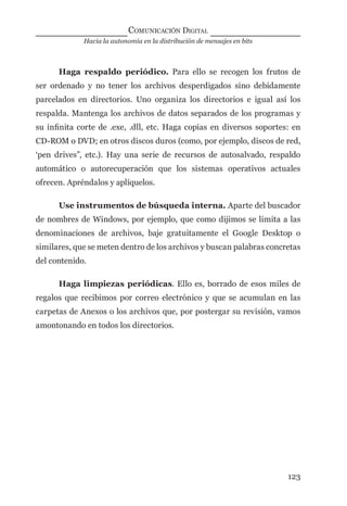 Hacia la autonomía en la distribución de mensajes en bits
COMUNICACIÓN DIGITAL
123
Haga respaldo periódico. Para ello se recogen los frutos de
ser ordenado y no tener los archivos desperdigados sino debidamente
parcelados en directorios. Uno organiza los directorios e igual así los
respalda. Mantenga los archivos de datos separados de los programas y
su inﬁnita corte de .exe, .dll, etc. Haga copias en diversos soportes: en
CD-ROM o DVD; en otros discos duros (como, por ejemplo, discos de red,
‘pen drives”, etc.). Hay una serie de recursos de autosalvado, respaldo
automático o autorecuperación que los sistemas operativos actuales
ofrecen. Apréndalos y aplíquelos.
Use instrumentos de búsqueda interna. Aparte del buscador
de nombres de Windows, por ejemplo, que como dijimos se limita a las
denominaciones de archivos, baje gratuitamente el Google Desktop o
similares, que se meten dentro de los archivos y buscan palabras concretas
del contenido.
Haga limpiezas periódicas. Ello es, borrado de esos miles de
regalos que recibimos por correo electrónico y que se acumulan en las
carpetas de Anexos o los archivos que, por postergar su revisión, vamos
amontonando en todos los directorios.
digital.indd 123 28/11/2005 12:01:25 p.m.
 