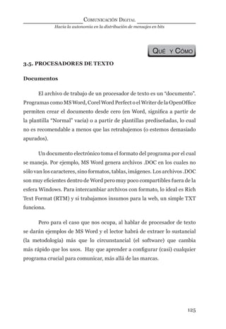 Hacia la autonomía en la distribución de mensajes en bits
COMUNICACIÓN DIGITAL
125
QUÉ Y CÓMO
3.5. PROCESADORES DE TEXTO
Documentos
El archivo de trabajo de un procesador de texto es un “documento”.
Programas como MS Word, Corel Word Perfect o el Writer de la OpenOfﬁce
permiten crear el documento desde cero (en Word, signiﬁca a partir de
la plantilla “Normal” vacía) o a partir de plantillas prediseñadas, lo cual
no es recomendable a menos que las retrabajemos (o estemos demasiado
apurados).
Un documento electrónico toma el formato del programa por el cual
se maneja. Por ejemplo, MS Word genera archivos .DOC en los cuales no
sólo van los caracteres, sino formatos, tablas, imágenes. Los archivos .DOC
son muy eﬁcientes dentro de Word pero muy poco compartibles fuera de la
esfera Windows. Para intercambiar archivos con formato, lo ideal es Rich
Text Format (RTM) y si trabajamos insumos para la web, un simple TXT
funciona.
Pero para el caso que nos ocupa, al hablar de procesador de texto
se darán ejemplos de MS Word y el lector habrá de extraer lo sustancial
(la metodología) más que lo circunstancial (el software) que cambia
más rápido que los usos. Hay que aprender a conﬁgurar (casi) cualquier
programa crucial para comunicar, más allá de las marcas.
digital.indd 125 28/11/2005 12:01:25 p.m.
 