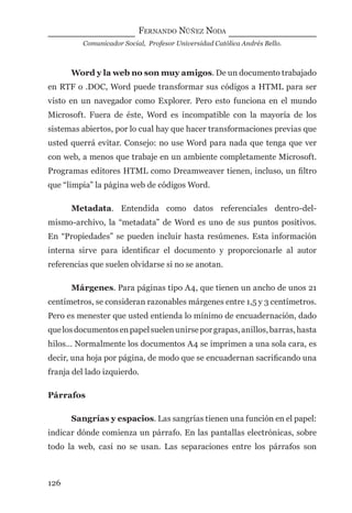 FERNANDO NÚÑEZ NODA
Comunicador Social, Profesor Universidad Católica Andrés Bello.
126
Word y la web no son muy amigos. De un documento trabajado
en RTF o .DOC, Word puede transformar sus códigos a HTML para ser
visto en un navegador como Explorer. Pero esto funciona en el mundo
Microsoft. Fuera de éste, Word es incompatible con la mayoría de los
sistemas abiertos, por lo cual hay que hacer transformaciones previas que
usted querrá evitar. Consejo: no use Word para nada que tenga que ver
con web, a menos que trabaje en un ambiente completamente Microsoft.
Programas editores HTML como Dreamweaver tienen, incluso, un ﬁltro
que “limpia” la página web de códigos Word.
Metadata. Entendida como datos referenciales dentro-del-
mismo-archivo, la “metadata” de Word es uno de sus puntos positivos.
En “Propiedades” se pueden incluir hasta resúmenes. Esta información
interna sirve para identiﬁcar el documento y proporcionarle al autor
referencias que suelen olvidarse si no se anotan.
Márgenes. Para páginas tipo A4, que tienen un ancho de unos 21
centímetros, se consideran razonables márgenes entre 1,5 y 3 centímetros.
Pero es menester que usted entienda lo mínimo de encuadernación, dado
quelosdocumentosenpapelsuelenunirseporgrapas,anillos,barras,hasta
hilos… Normalmente los documentos A4 se imprimen a una sola cara, es
decir, una hoja por página, de modo que se encuadernan sacriﬁcando una
franja del lado izquierdo.
Párrafos
Sangrías y espacios. Las sangrías tienen una función en el papel:
indicar dónde comienza un párrafo. En las pantallas electrónicas, sobre
todo la web, casi no se usan. Las separaciones entre los párrafos son
digital.indd 126 28/11/2005 12:01:25 p.m.
 