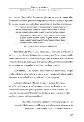 Hacia la autonomía en la distribución de mensajes en bits
COMUNICACIÓN DIGITAL
127
más notorias y la cantidad de texto por pieza es, en general, menor. Hay
también tabulaciones que colocan el párrafo completo a espacios regulares
del margen interno izquierdo. Esas traslaciones de la columna sí se usan.
Fig. 18. Sangría no, columna tabulada sí.
Interlineado. Dice cuántas líneas vacías separan las escritas en un
párrafo y entre párrafos distintos. Las opciones: sencillo, 1,5 líneas o doble
son las más usadas. En documentos largos, no académicos, el interlineado
suele ser sencillo. En cambio, en monografías y tesis, así como documentos
para concursos o ponencias, se solicitan con doble espacio.
Alineación. Una variable tremendamente importante, porque
ayuda u obstaculiza la lectura, según se le use. La alineación tiene cuatro
formas de arreglar las líneas en relación con los márgenes:
Alineado a la izquierda signiﬁca que el margen derecho es
irregular. Si el texto es lo suﬁcientemente largo, puede dejarse esta
alineación sin mayores preocupaciones. Pero si el texto es corto, tipo
sumario, hay que vigilar los cortes de línea para que no queden ciertas
palabras (y, cómo, de) ﬂotando al ﬁnal.
Alineado a la derecha signiﬁca que el margen izquierdo es
irregular. Nada recomendable para textos largos con letra pequeña
porque va al contrario de nuestra dirección de lectura.
digital.indd 127 28/11/2005 12:01:25 p.m.
 
