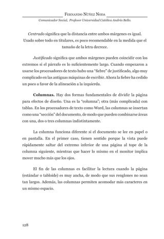 FERNANDO NÚÑEZ NODA
Comunicador Social, Profesor Universidad Católica Andrés Bello.
128
Centrado signiﬁca que la distancia entre ambos márgenes es igual.
Usado sobre todo en titulares, es poco recomendable en la medida que el
tamaño de la letra decrece.
Justiﬁcado signiﬁca que ambos márgenes pueden coincidir con los
extremos si el párrafo es lo suﬁcientemente largo. Cuando empezaron a
usarse los procesadores de texto hubo una “ﬁebre” de justiﬁcado, algo muy
complicado en las antiguas máquinas de escribir. Ahora la ﬁebre ha cedido
un poco a favor de la alineación a la izquierda.
Columnas. Hay dos formas fundamentales de dividir la página
para efectos de diseño. Una es la “columna”; otra (más complicada) con
tablas. En los procesadores de texto como Word, las columnas se insertan
como una “sección” del documento, de modo que pueden combinarse áreas
con una, dos o tres columnas indistintamente.
La columna funciona diferente si el documento se lee en papel o
en pantalla. En el primer caso, tienen sentido porque la vista puede
rápidamente saltar del extremo inferior de una página al tope de la
columna siguiente, mientras que hacer lo mismo en el monitor implica
mover mucho más que los ojos.
El ﬁn de las columnas es facilitar la lectura cuando la página
(estándar o tabloide) es muy ancha, de modo que sus renglones no sean
tan largos. Además, las columnas permiten acomodar más caracteres en
un mismo espacio.
digital.indd 128 28/11/2005 12:01:25 p.m.
 