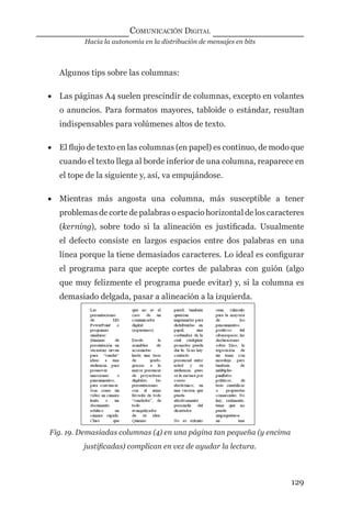 Hacia la autonomía en la distribución de mensajes en bits
COMUNICACIÓN DIGITAL
129
Algunos tips sobre las columnas:
• Las páginas A4 suelen prescindir de columnas, excepto en volantes
o anuncios. Para formatos mayores, tabloide o estándar, resultan
indispensables para volúmenes altos de texto.
• El ﬂujo de texto en las columnas (en papel) es continuo, de modo que
cuando el texto llega al borde inferior de una columna, reaparece en
el tope de la siguiente y, así, va empujándose.
• Mientras más angosta una columna, más susceptible a tener
problemas de corte de palabras o espacio horizontal de los caracteres
(kerning), sobre todo si la alineación es justiﬁcada. Usualmente
el defecto consiste en largos espacios entre dos palabras en una
línea porque la tiene demasiados caracteres. Lo ideal es conﬁgurar
el programa para que acepte cortes de palabras con guión (algo
que muy felizmente el programa puede evitar) y, si la columna es
demasiado delgada, pasar a alineación a la izquierda.
Fig. 19. Demasiadas columnas (4) en una página tan pequeña (y encima
justiﬁcadas) complican en vez de ayudar la lectura.
digital.indd 129 28/11/2005 12:01:26 p.m.
 