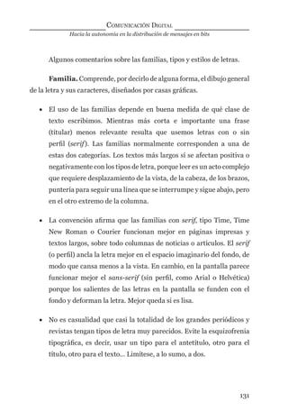 Hacia la autonomía en la distribución de mensajes en bits
COMUNICACIÓN DIGITAL
131
Algunos comentarios sobre las familias, tipos y estilos de letras.
Familia. Comprende, por decirlo de alguna forma, el dibujo general
de la letra y sus caracteres, diseñados por casas gráﬁcas.
• El uso de las familias depende en buena medida de qué clase de
texto escribimos. Mientras más corta e importante una frase
(titular) menos relevante resulta que usemos letras con o sin
perﬁl (serif). Las familias normalmente corresponden a una de
estas dos categorías. Los textos más largos sí se afectan positiva o
negativamente con los tipos de letra, porque leer es un acto complejo
que requiere desplazamiento de la vista, de la cabeza, de los brazos,
puntería para seguir una línea que se interrumpe y sigue abajo, pero
en el otro extremo de la columna.
• La convención aﬁrma que las familias con serif, tipo Time, Time
New Roman o Courier funcionan mejor en páginas impresas y
textos largos, sobre todo columnas de noticias o artículos. El serif
(o perﬁl) ancla la letra mejor en el espacio imaginario del fondo, de
modo que cansa menos a la vista. En cambio, en la pantalla parece
funcionar mejor el sans-serif (sin perﬁl, como Arial o Helvética)
porque los salientes de las letras en la pantalla se funden con el
fondo y deforman la letra. Mejor queda si es lisa.
• No es casualidad que casi la totalidad de los grandes periódicos y
revistas tengan tipos de letra muy parecidos. Evite la esquizofrenia
tipográﬁca, es decir, usar un tipo para el antetítulo, otro para el
título, otro para el texto… Limítese, a lo sumo, a dos.
digital.indd 131 28/11/2005 12:01:26 p.m.
 