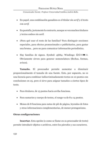 FERNANDO NÚÑEZ NODA
Comunicador Social, Profesor Universidad Católica Andrés Bello.
132
• En papel, una combinación ganadora es el titular sin serif y el texto
con serif.
• En pantalla, justamente lo contrario, aunque se ven muchos titulares
y textos ambos sin serif.
• ¿Para qué usar el resto de las familias? Para distinguir secciones
especiales, para efectos promocionales o publicitarios, para gastar
una broma… pero no para comunicar información periodística.
• Hay familias de signos. Symbol: ϕβδθµ; Windings: .
Obviamente sirven para generar nomenclatura (ﬂechas, formas,
avisos).
Tamaño. El procesador permite aumentar o disminuir
proporcionalmente el tamaño de una fuente. Esto, por supuesto, no es
una licencia para combinar indiscriminadamente textos en 10 puntos con
conclusiones en 25, pero sí sirve para asignar tamaños a ciertos tipos de
texto.
• Para titulares, de 15 puntos hacia arriba funciona.
• Para sumarios y cuerpo de textos, el rango va de 8 a 14 puntos.
• Menos de 8 funciona para notas de pié de página, leyendas de fotos
y otras informaciones complementarias, de menor protagonismo.
Otras conﬁguraciones
Insertar. Esta opción (o como se llame en su procesador de texto)
permite introducir objetos o archivos, entre los párrafos y sus caracteres.
digital.indd 132 28/11/2005 12:01:26 p.m.
 