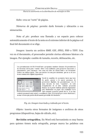 Hacia la autonomía en la distribución de mensajes en bits
COMUNICACIÓN DIGITAL
133
Salto: crea un “corte” de página.
Números de página: permite darle formato y ubicación a esa
númeración.
Nota al pie: produce una llamada y un espacio para colocar
automáticamente el texto de la nota en el extremo inferior de la página o al
ﬁnal del documento si se elige.
Imagen: inserta un archivo BMP, GIF, JPEG, PSD o TIFF. Una
vez en el documento, el procesador permite ciertas ediciones básicas a la
imagen. Por ejemplo: cambio de tamaño, recorte, delineación, etc.
Fig. 20. Imagen insertada y rodeada por el texto.
Objeto: inserta otros formatos de imágenes o archivos de otros
programas (diapositivas, hojas de cálculo, etc).
Revisión ortográﬁca. En Word está herramienta es muy buena
para quienes tienen mala ortografía, porque marca las palabras con
digital.indd 133 28/11/2005 12:01:26 p.m.
 