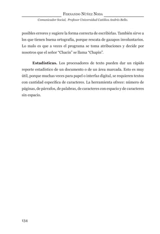 FERNANDO NÚÑEZ NODA
Comunicador Social, Profesor Universidad Católica Andrés Bello.
134
posibles errores y sugiere la forma correcta de escribirlas. También sirve a
los que tienen buena ortografía, porque rescata de gazapos involuntarios.
Lo malo es que a veces el programa se toma atribuciones y decide por
nosotros que el señor “Chacín” se llama “Chapín”.
Estadísticas. Los procesadores de texto pueden dar un rápido
reporte estadístico de un documento o de un área marcada. Esto es muy
útil, porque muchas veces para papel o interfaz digital, se requieren textos
con cantidad especíﬁca de caracteres. La herramienta ofrece: número de
páginas, de párrafos, de palabras, de caracteres con espacio y de caracteres
sin espacio.
digital.indd 134 28/11/2005 12:01:27 p.m.
 