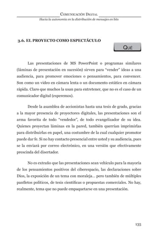 Hacia la autonomía en la distribución de mensajes en bits
COMUNICACIÓN DIGITAL
135
3.6. EL PROYECTO COMO ESPECTÁCULO
QUÉ
Las presentaciones de MS PowerPoint o programas similares
(láminas de presentación en sucesión) sirven para “vender” ideas a una
audiencia, para promover emociones o pensamientos, para convencer.
Son como un video en cámara lenta o un documento estático en cámara
rápida. Claro que muchos la usan para entretener, que no es el caso de un
comunicador digital (esperemos).
Desde la asamblea de accionistas hasta una tesis de grado, gracias
a la mayor presencia de proyectores digitales, las presentaciones son el
arma favorita de todo “vendedor”, de todo evangelizador de su idea.
Quienes proyectan láminas en la pared, también querrían imprimirlas
para distribuirlas en papel, una costumbre de la cual cualquier promotor
puede dar fe. Si no hay contacto presencial entre usted y su audiencia, pues
se la enviará por correo electrónico, en una versión que efectivamente
prescinda del disertador.
No es extraño que las presentaciones sean vehículo para la mayoría
de los pensamientos positivos del ciberespacio, las declaraciones sobre
Dios, la exposición de un tema con moraleja… pero también de múltiples
panﬂetos políticos, de tesis cientíﬁcas o propuestas comerciales. No hay,
realmente, tema que no puede empaquetarse en una presentación.
digital.indd 135 28/11/2005 12:01:27 p.m.
 