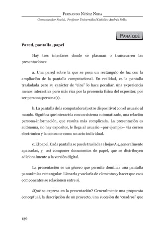 FERNANDO NÚÑEZ NODA
Comunicador Social, Profesor Universidad Católica Andrés Bello.
136
PARA QUÉ
Pared, pantalla, papel
Hay tres interfaces donde se plasman o transcurren las
presentaciones:
a. Una pared sobre la que se posa un rectángulo de luz con la
ampliación de la pantalla computacional. En realidad, es la pantalla
trasladada pero su carácter de “cine” lo hace peculiar, una experiencia
menos interactiva pero más rica por la presencia física del expositor, por
ser persona-persona(s).
b. La pantalla de la computadora (u otro dispositivo) con el usuario al
mando. Signiﬁca que interactúa con un sistema automatizado, una relación
persona-información, que resulta más complicada. La presentación es
autónoma, no hay expositor, le llega al usuario –por ejemplo– vía correo
electrónico y la consume como un acto individual.
c.Elpapel.CadapantallasepuedetrasladarahojasA4,generalmente
apaisadas, y así componer documentos de papel, que se distribuyen
adicionalmente a la versión digital.
La presentación es un género que permite dominar una pantalla
panorámica rectangular. Llenarla y vaciarla de elementos y hacer que esos
componentes se relacionen entre sí.
¿Qué se expresa en la presentación? Generalmente una propuesta
conceptual, la descripción de un proyecto, una sucesión de “cuadros” que
digital.indd 136 28/11/2005 12:01:27 p.m.
 