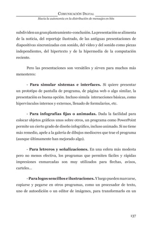 Hacia la autonomía en la distribución de mensajes en bits
COMUNICACIÓN DIGITAL
137
subdividenungranplanteamiento-conclusión.Lapresentaciónsealimenta
de la noticia, del reportaje ilustrado, de las antiguas presentaciones de
diapositivas sincronizadas con sonido, del video y del sonido como piezas
independientes, del hipertexto y de la hipermedia de la computación
reciente.
Pero las presentaciones son versátiles y sirven para muchos más
menesteres:
- Para simular sistemas e interfaces. Si quiere presentar
un prototipo de pantalla de programa, de página web o algo similar, la
presentación es buena opción. Incluso simula interacciones básicas, como
hipervínculos internos y externos, llenado de formularios, etc.
- Para infografías ﬁjas o animadas. Dada la facilidad para
colocar objetos gráﬁcos unos sobre otros, un programa como PowerPoint
permite un cierto grado de diseño infográﬁco, incluso animado. Si no tiene
más remedio, apele a la galería de dibujos mediocres que trae el programa
(aunque últimamente han mejorado algo).
- Para letreros y señalizaciones. En una esfera más modesta
pero no menos efectiva, los programas que permiten fáciles y rápidas
impresiones enmarcadas son muy utilizados para ﬂechas, avisos,
carteles…
-Paralogossencilloseilustraciones.Yluegopuedenmarcarse,
copiarse y pegarse en otros programas, como un procesador de texto,
uno de autoedición o un editor de imágenes, para transformarlo en un
digital.indd 137 28/11/2005 12:01:27 p.m.
 
