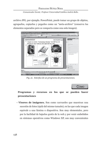 FERNANDO NÚÑEZ NODA
Comunicador Social, Profesor Universidad Católica Andrés Bello.
138
archivo JPG, por ejemplo. PowerPoint, puede tomar un grupo de objetos,
agruparlos, copiarlos y pegarlos como un “meta-archivo” (conserva los
elementos separados pero se comporta como una sola imagen).
Fig. 21. Interfaz de un programa de presentaciones.
CÓMO
Programas y recursos en los que se pueden hacer
presentaciones
- Visores de imágenes. Son como carruseles que muestran una
sucesión de fotos (ojalá del mismo tamaño), en las que cada imagen
equivale a una lámina o diapositiva. Son muy elementales, pero
por la facilidad de bajarlos gratis de la web y por venir embebidos
en sistemas operativos como Windows XP, son muy convenientes
digital.indd 138 28/11/2005 12:01:27 p.m.
 