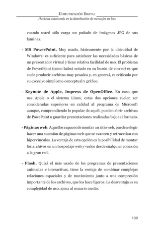 Hacia la autonomía en la distribución de mensajes en bits
COMUNICACIÓN DIGITAL
139
cuando usted sólo carga un puñado de imágenes JPG de sus
láminas.
- MS PowerPoint. Muy usado, básicamente por la ubicuidad de
Windows: es suﬁciente para satisfacer las necesidades básicas de
un presentador virtual y tiene relativa facilidad de uso. El problema
de PowerPoint (como habrá notado en su buzón de correo) es que
suele producir archivos muy pesados y, en general, es criticado por
su excesivo simplismo conceptual y gráﬁco.
- Keynote de Apple, Impress de OpenOfﬁce. En caso que
use Apple o el sistema Linux, estas dos opciones suelen ser
consideradas superiores en calidad al programa de Microsoft
aunque, comprendiendo lo popular de aquél, pueden abrir archivos
de PowePoint o guardar presentaciones realizadas bajo tal formato.
- Páginas web. Aquellos capaces de montar un sitio web, pueden elegir
hacer una sucesión de páginas web que se avancen y retrocedan con
hipervínculos. La ventaja de esta opción es la posibilidad de montar
los archivos en un hospedaje web y verlos desde cualquier conexión
a la gran red.
- Flash. Quizá el más usado de los programas de presentaciones
animadas e interactivas, tiene la ventaja de combinar complejas
relaciones espaciales y de movimiento junto a una compresión
importante de los archivos, que los hace ligeros. La desventaja es su
complejidad de uso, ajena al usuario medio.
digital.indd 139 28/11/2005 12:01:28 p.m.
 