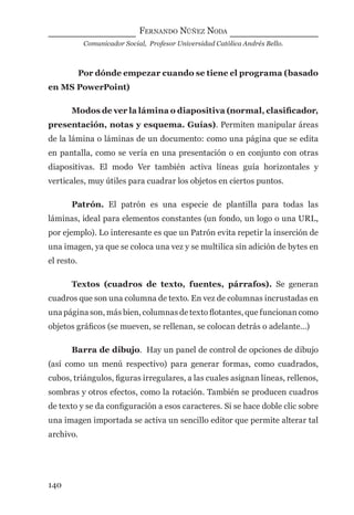 FERNANDO NÚÑEZ NODA
Comunicador Social, Profesor Universidad Católica Andrés Bello.
140
Por dónde empezar cuando se tiene el programa (basado
en MS PowerPoint)
Modos de ver la lámina o diapositiva (normal, clasiﬁcador,
presentación, notas y esquema. Guías). Permiten manipular áreas
de la lámina o láminas de un documento: como una página que se edita
en pantalla, como se vería en una presentación o en conjunto con otras
diapositivas. El modo Ver también activa líneas guía horizontales y
verticales, muy útiles para cuadrar los objetos en ciertos puntos.
Patrón. El patrón es una especie de plantilla para todas las
láminas, ideal para elementos constantes (un fondo, un logo o una URL,
por ejemplo). Lo interesante es que un Patrón evita repetir la inserción de
una imagen, ya que se coloca una vez y se multilica sin adición de bytes en
el resto.
Textos (cuadros de texto, fuentes, párrafos). Se generan
cuadros que son una columna de texto. En vez de columnas incrustadas en
una página son, más bien, columnas de texto ﬂotantes, que funcionan como
objetos gráﬁcos (se mueven, se rellenan, se colocan detrás o adelante…)
Barra de dibujo. Hay un panel de control de opciones de dibujo
(así como un menú respectivo) para generar formas, como cuadrados,
cubos, triángulos, ﬁguras irregulares, a las cuales asignan líneas, rellenos,
sombras y otros efectos, como la rotación. También se producen cuadros
de texto y se da conﬁguración a esos caracteres. Si se hace doble clic sobre
una imagen importada se activa un sencillo editor que permite alterar tal
archivo.
digital.indd 140 28/11/2005 12:01:28 p.m.
 