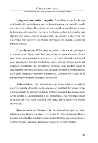 Hacia la autonomía en la distribución de mensajes en bits
COMUNICACIÓN DIGITAL
141
Imágenes insertadas o pegadas. PowerPoint acepta dos formas
de introducción de imágenes: por copiado/pegado o por inserción desde
un cuadro de diálogo. Éste último es más rápido y sencillo, pero tiene
la desventaja de importar el archivo con todos los bytes originales más
algunos que parece ponerle el programa. En cambio, la inserción trae
un archivo más ligero y, si se trabaja previamente la imagen, la pasa del
tamaño original.
Organigramas. Útiles para organizar información jerárquica
o a manera de ﬂujograma. Los programas de presentaciones tienen
generadores de organigramas que ofrecen ciertas ventajas de comodidad
pero, igualmente, muchas limitaciones sobre todo de proporción de las
imágenes resultantes (en PowerPoint, mientras más cuadros tenga el
organigramaenlalíneahorizontal,máspequeñosehace).Recomendación:
úselo para diagramas pequeños y puntuales. Combine dos o más de la
misma proporción para conformar uno mayor.
Animaciones. Las animaciones permiten integrar o retirar
progresivamente elementos de la lámina, con multitud de formas en las
que un conjunto de objetos van de una posición A a una B. Las animaciones
deben ayudar a la comunicación y no, meramente, tratar de impresionar
al público sin otra razón valedera. Por tanto, deben usarse con mucha
austeridad.
Transiciones de diapositivas. Las transiciones, por su parte,
relacionan una lámina con otra, en términos de cómo la siguiente llega a
llenar la pantalla. Hay múltiples posibilidades: láminas que se superponen,
que barren, que se funden. También es menester no sobreusarlas.
digital.indd 141 28/11/2005 12:01:28 p.m.
 