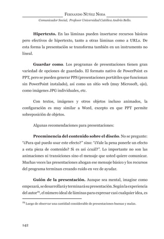 FERNANDO NÚÑEZ NODA
Comunicador Social, Profesor Universidad Católica Andrés Bello.
142
Hipertexto. En las láminas pueden insertarse recursos básicos
pero efectivos de hipertexto, tanto a otras láminas como a URLs. De
esta forma la presentación se transforma también en un instrumento no
líneal.
Guardar como. Los programas de presentaciones tienen gran
variedad de opciones de guardado. El formato nativo de PowerPoint es
PPT, pero se pueden generar PPS (presentaciones portátiles que funcionan
sin PowerPoint instalado), así como un sitio web (muy Microsoft, ojo),
como imágenes JPG individuales, etc.
Con textos, imágenes y otros objetos incluso animados, la
conﬁguración es muy similar a Word, excepto en que PPT permite
sobreposición de objetos.
Algunas recomendaciones para presentaciones:
Preeminencia del contenido sobre el diseño. No se pregunte:
“¿Para qué puedo usar este efecto?” sino: “¿Vale la pena ponerle un efecto
a esta pieza de contenido? Si es así ¿cuál?”. Lo importante no son las
animaciones ni transiciones sino el mensaje que usted quiere comunicar.
Muchas veces las presentaciones ahogan ese mensaje básico y los recursos
del programa terminan creando ruido en vez de ayudar.
Guión de la presentación. Aunque sea mental, imagine como
empezará,sedesarrollaráyterminarásupresentación.Segúnlaexperiencia
del autor19
, el número ideal de láminas para expresar casi cualquier idea, es
19
Luego de observar una cantidad considerable de presentaciones buenas y malas.
digital.indd 142 28/11/2005 12:01:28 p.m.
 