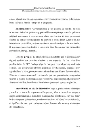 Hacia la autonomía en la distribución de mensajes en bits
COMUNICACIÓN DIGITAL
143
cinco. Más de eso es complemento, esperemos que necesario. Si lo piensa
bien, trabajará menos tiempo en el programa.
Minimalismo. Circunscríbase a un patrón de fondo, no dos
ni cuatro. Evite las portadas y portadillas (excepto quizá en la primera
página); no aburra a la gente con letras que vuelan, ni esos pavorosos
efectos de sonido de máquinas de escribir o letras-láser. Ante todo, no
introduzca contenidos, objetos o efectos que distraigan a la audiencia.
Si usa recursos extra-textos e imágenes ﬁjas, hágalo por un propósito:
persuasión, intriga, humor…
Diseño propio. Es altamente recomendable que el comunicador
digital realice sus propios diseños y no dependa de las plantillas
prediseñadas de PPT. Dedique algo de tiempo a crear el patrón, un fondo
común. Los programas ofrecen plantillas prediseñadas, algunas muy
agradables a la vista, pero que se usan literalmente millones de veces al día.
El autor recuerda una conferencia en la que dos presentadores seguidos
usaron la misma plantilla para sus respectivas exposiciones. ¿Resultados?
Entre murmullos, la audiencia los tildó de perezosos y poco originales.
Efectividad en vez de efectismo. Vaya al grano con sus mensajes
y use los recursos de la presentación para ayudar a comunicar, no para
que la audiencia piense cuán bien maneja usted el software. Hay que dejar
brillar lo que se quiere decir, no el cómo se dice. El “cómo” es un vehículo,
el “qué” es discurso que realmente quiere llevarse a la mente y al corazón
del espectador.
digital.indd 143 28/11/2005 12:01:28 p.m.
 