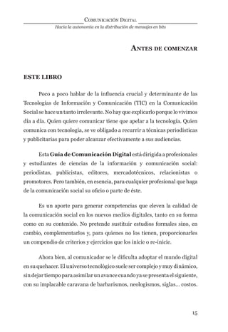 Hacia la autonomía en la distribución de mensajes en bits
COMUNICACIÓN DIGITAL
15
ANTES DE COMENZAR
ESTE LIBRO
Poco a poco hablar de la inﬂuencia crucial y determinante de las
Tecnologías de Información y Comunicación (TIC) en la Comunicación
Social se hace un tanto irrelevante. No hay que explicarlo porque lo vivimos
día a día. Quien quiere comunicar tiene que apelar a la tecnología. Quien
comunica con tecnología, se ve obligado a recurrir a técnicas periodísticas
y publicitarias para poder alcanzar efectivamente a sus audiencias.
Esta Guía de Comunicación Digital está dirigida a profesionales
y estudiantes de ciencias de la información y comunicación social:
periodistas, publicistas, editores, mercadotécnicos, relacionistas o
promotores. Pero también, en esencia, para cualquier profesional que haga
de la comunicación social su oﬁcio o parte de éste.
Es un aporte para generar competencias que eleven la calidad de
la comunicación social en los nuevos medios digitales, tanto en su forma
como en su contenido. No pretende sustituir estudios formales sino, en
cambio, complementarlos y, para quienes no los tienen, proporcionarles
un compendio de criterios y ejercicios que los inicie o re-inicie.
Ahora bien, al comunicador se le diﬁculta adoptar el mundo digital
en su quehacer. El universo tecnológico suele ser complejo y muy dinámico,
sin dejar tiempo para asimilar un avance cuando ya se presenta el siguiente,
con su implacable caravana de barbarismos, neologismos, siglas… costos.
digital.indd 15 28/11/2005 12:01:07 p.m.
 