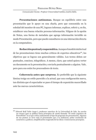 FERNANDO NÚÑEZ NODA
Comunicador Social, Profesor Universidad Católica Andrés Bello.
144
Presentaciones autónomas. Busque un equilibrio entre una
presentación que le apoye en una charla, pero que consumida en la
soledad del monitor de una PC, lograra informar, explicar, referir y, en ﬁn,
establecer una buena relación persona-información. Válgase de la opción
de Notas, una forma de metadata que agrega información invisible en
modo Presentación, pero que puede consultarse en una interacción directa
en la computadora.
Redacciónpuntualyesquemática.Aunqueelmodelointelectual
de las presentaciones tiene muchas críticas de expertos educativos20
, los
objetivos que se logran son generalmente válidos. Los textos deben ser
puntuales, concisos, telegráﬁcos. A menos, claro, que usted quiera verter
un documento en la presentación y enviarla puntualmente a alguien. Vale,
pero para eso están los procesadores de texto.
Coherencia antes que sorpresa. Es preferible que la siguiente
lámina traiga un estilo parecido a la actual, que una conﬁguración nueva,
tan distinta que el espectador se pase el tiempo de exposición maravillado
ante las nuevas características.
20
Edward Rolf Tufte (1940-), professor emeritus de la Univeridad de Yale, ha escrito
un ensayo (que se publica hacia principios de 2006) llamado “El estilo cognitivo de
PowerPoint” en el que critica arduamente el tipo de programa de presentación. Algunos
de sus puntos: le sirve más al presentador que a la audiencia; pobre resolución de
caracteres y gráﬁcos; simpliﬁcación exagerada de las ideas e innecesarias jerarquías.
digital.indd 144 28/11/2005 12:01:28 p.m.
 