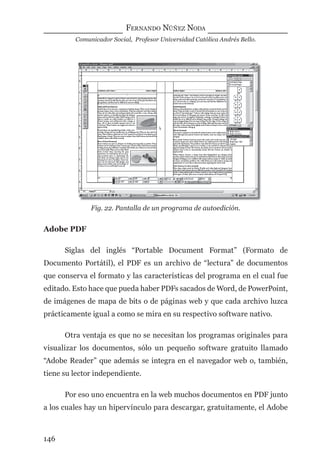 FERNANDO NÚÑEZ NODA
Comunicador Social, Profesor Universidad Católica Andrés Bello.
146
Fig. 22. Pantalla de un programa de autoedición.
Adobe PDF
Siglas del inglés “Portable Document Format” (Formato de
Documento Portátil), el PDF es un archivo de “lectura” de documentos
que conserva el formato y las características del programa en el cual fue
editado. Esto hace que pueda haber PDFs sacados de Word, de PowerPoint,
de imágenes de mapa de bits o de páginas web y que cada archivo luzca
prácticamente igual a como se mira en su respectivo software nativo.
Otra ventaja es que no se necesitan los programas originales para
visualizar los documentos, sólo un pequeño software gratuito llamado
“Adobe Reader” que además se integra en el navegador web o, también,
tiene su lector independiente.
Por eso uno encuentra en la web muchos documentos en PDF junto
a los cuales hay un hipervínculo para descargar, gratuitamente, el Adobe
digital.indd 146 28/11/2005 12:01:29 p.m.
 